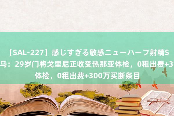 【SAL-227】感じすぎる敏感ニューハーフ射精SEX1124分 迪马：29岁门将戈里尼正收受热那亚体检，0租出费+300万买断条目