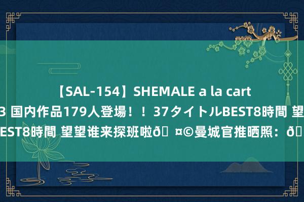 【SAL-154】SHEMALE a la carteの歴史 2 2011～2013 国内作品179人登場！！37タイトルBEST8時間 望望谁来探班啦?曼城官推晒照：?格拉利什×卡卡