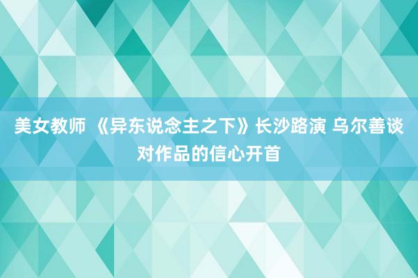 美女教师 《异东说念主之下》长沙路演 乌尔善谈对作品的信心开首