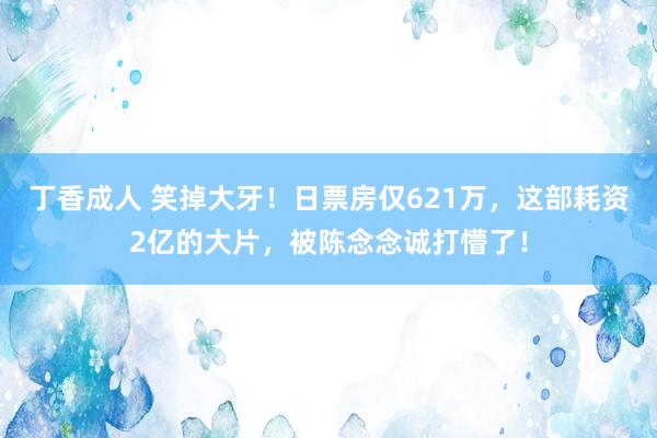 丁香成人 笑掉大牙！日票房仅621万，这部耗资2亿的大片，被陈念念诚打懵了！