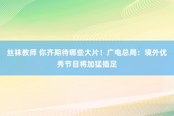 丝袜教师 你齐期待哪些大片！广电总局：境外优秀节目将加猛插足