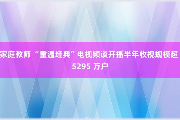 家庭教师 “重温经典”电视频谈开播半年收视规模超 5295 万户