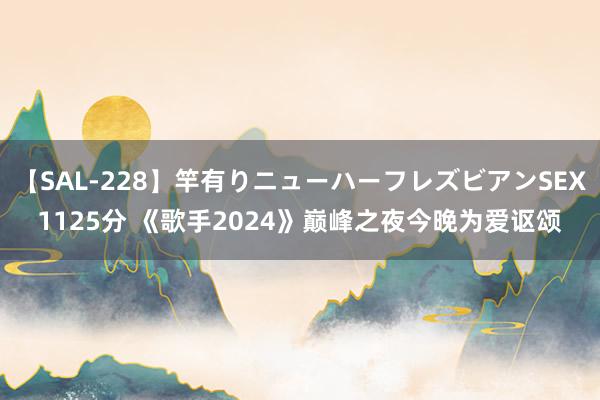 【SAL-228】竿有りニューハーフレズビアンSEX1125分 《歌手2024》巅峰之夜今晚为爱讴颂