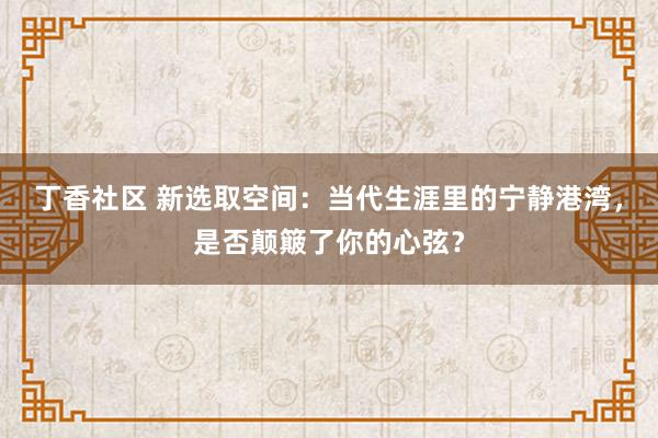 丁香社区 新选取空间：当代生涯里的宁静港湾，是否颠簸了你的心弦？