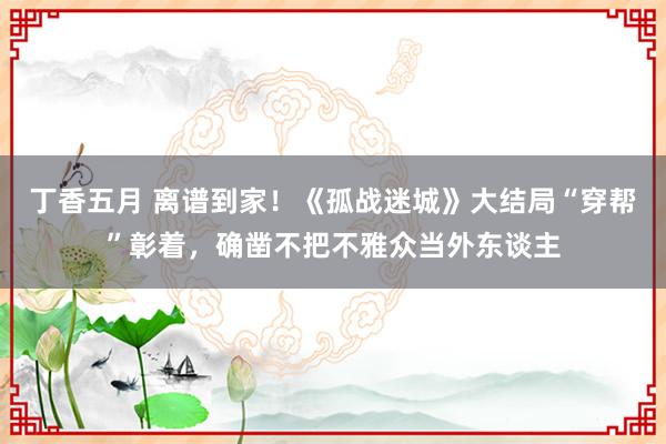 丁香五月 离谱到家！《孤战迷城》大结局“穿帮”彰着，确凿不把不雅众当外东谈主