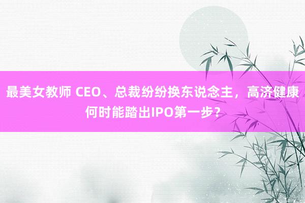 最美女教师 CEO、总裁纷纷换东说念主，高济健康何时能踏出IPO第一步？