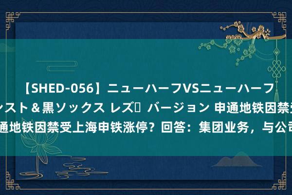 【SHED-056】ニューハーフVSニューハーフ 不純同性肛遊 3 黒パンスト＆黒ソックス レズ・バージョン 申通地铁因禁受上海申铁涨停？回答：集团业务，与公司不存在告成关系