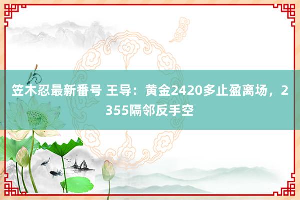 笠木忍最新番号 王导：黄金2420多止盈离场，2355隔邻反手空