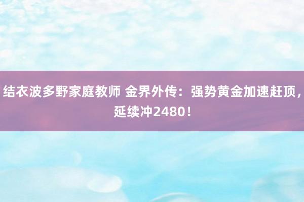 结衣波多野家庭教师 金界外传：强势黄金加速赶顶，延续冲2480！