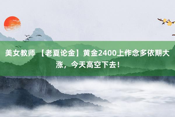 美女教师 【老夏论金】黄金2400上作念多依期大涨，今天高空下去！