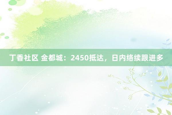 丁香社区 金都城：2450抵达，日内络续跟进多