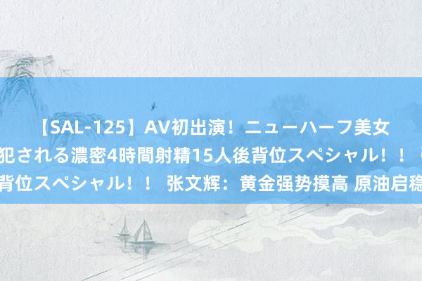 【SAL-125】AV初出演！ニューハーフ美女達が強烈バックで全員犯される濃密4時間射精15人後背位スペシャル！！ 张文辉：黄金强势摸高 原油启稳回升