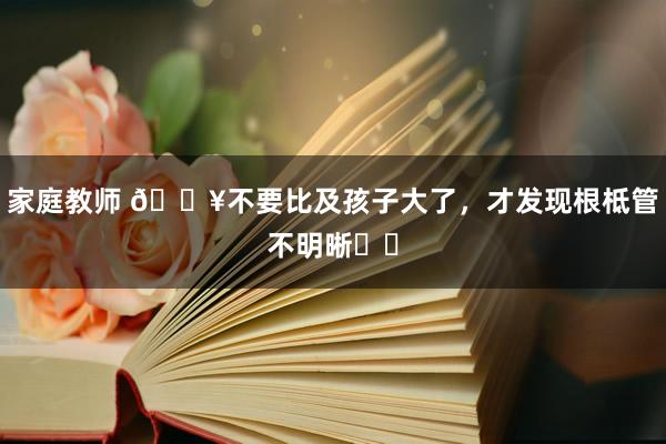 家庭教师 ?不要比及孩子大了，才发现根柢管不明晰❗️