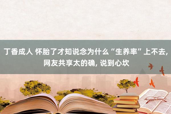 丁香成人 怀胎了才知说念为什么“生养率”上不去, 网友共享太的确, 说到心坎