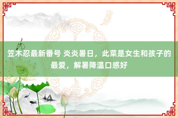 笠木忍最新番号 炎炎暑日，此菜是女生和孩子的最爱，解暑降温口感好