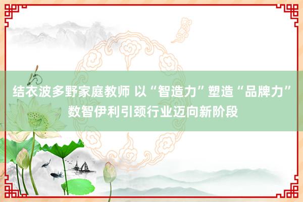 结衣波多野家庭教师 以“智造力”塑造“品牌力” 数智伊利引颈行业迈向新阶段