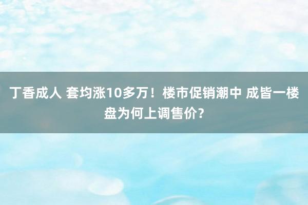 丁香成人 套均涨10多万！楼市促销潮中 成皆一楼盘为何上调售价？