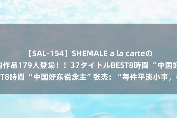 【SAL-154】SHEMALE a la carteの歴史 2 2011～2013 国内作品179人登場！！37タイトルBEST8時間 “中国好东说念主”张杰：“每件平淡小事，都是要紧的事”