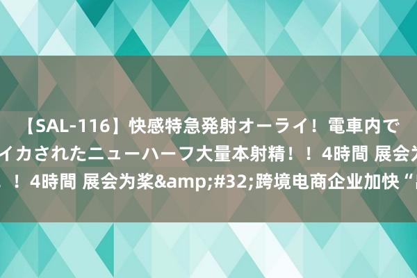 【SAL-116】快感特急発射オーライ！電車内で痴漢集団に気持ちよくイカされたニューハーフ大量本射精！！4時間 展会为桨&#32;跨境电商企业加快“出海”