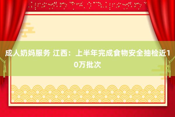 成人奶妈服务 江西：上半年完成食物安全抽检近10万批次