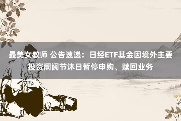 最美女教师 公告速递：日经ETF基金因境外主要投资阛阓节沐日暂停申购、赎回业务