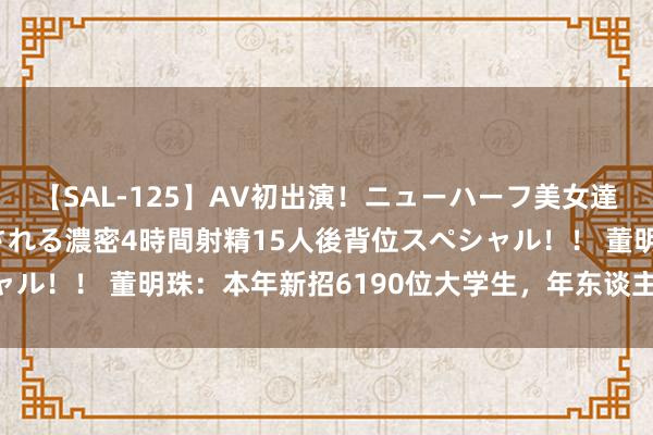 【SAL-125】AV初出演！ニューハーフ美女達が強烈バックで全員犯される濃密4時間射精15人後背位スペシャル！！ 董明珠：本年新招6190位大学生，年东谈主均本钱20万