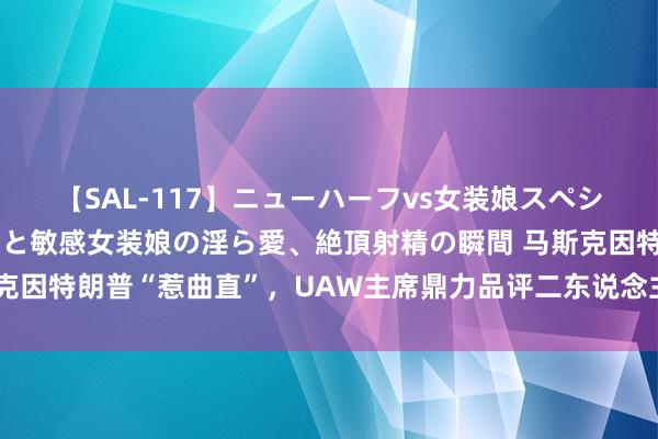 【SAL-117】ニューハーフvs女装娘スペシャル 猥褻ニューハーフと敏感女装娘の淫ら愛、絶頂射精の瞬間 马斯克因特朗普“惹曲直”，UAW主席鼎力品评二东说念主关连并站台哈里斯