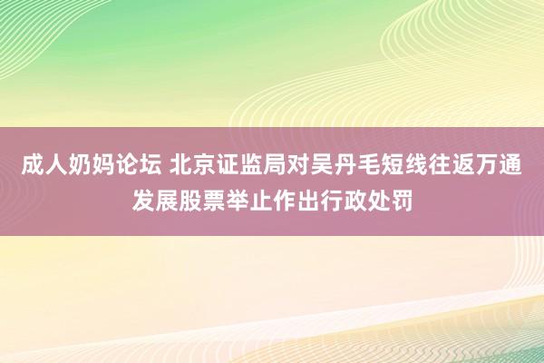 成人奶妈论坛 北京证监局对吴丹毛短线往返万通发展股票举止作出行政处罚