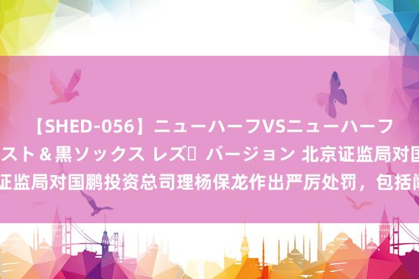 【SHED-056】ニューハーフVSニューハーフ 不純同性肛遊 3 黒パンスト＆黒ソックス レズ・バージョン 北京证监局对国鹏投资总司理杨保龙作出严厉处罚，包括阛阓禁入与高额罚金