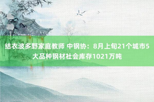 结衣波多野家庭教师 中钢协：8月上旬21个城市5大品种钢材社会库存1021万吨