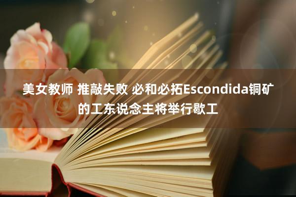 美女教师 推敲失败 必和必拓Escondida铜矿的工东说念主将举行歇工