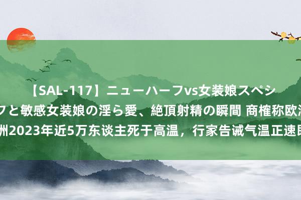 【SAL-117】ニューハーフvs女装娘スペシャル 猥褻ニューハーフと敏感女装娘の淫ら愛、絶頂射精の瞬間 商榷称欧洲2023年近5万东谈主死于高温，行家告诫气温正速即接近东谈主体承受极限