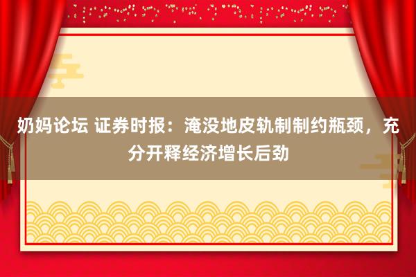 奶妈论坛 证券时报：淹没地皮轨制制约瓶颈，充分开释经济增长后劲