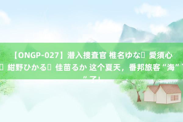 【ONGP-027】潜入捜査官 椎名ゆな・愛須心亜・紺野ひかる・佳苗るか 这个夏天，番邦旅客“海”了！