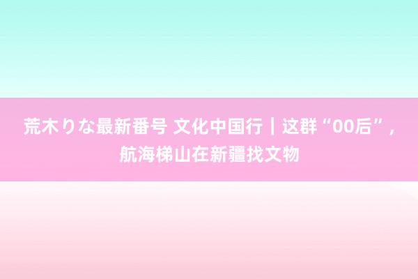 荒木りな最新番号 文化中国行｜这群“00后”，航海梯山在新疆找文物