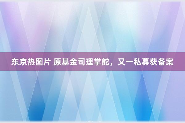 东京热图片 原基金司理掌舵，又一私募获备案