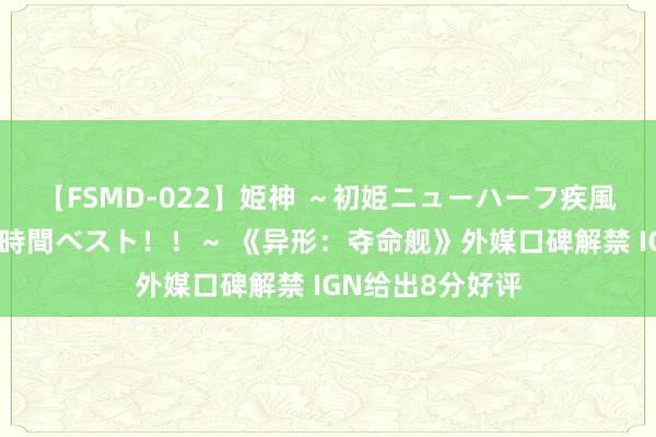 【FSMD-022】姫神 ～初姫ニューハーフ疾風怒濤の初撮り4時間ベスト！！～ 《异形：夺命舰》外媒口碑解禁 IGN给出8分好评