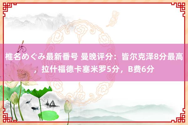 椎名めぐみ最新番号 曼晚评分：皆尔克泽8分最高，拉什福德卡塞米罗5分，B费6分