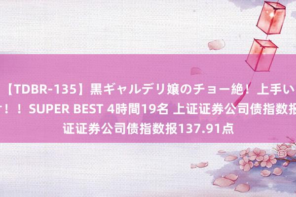 【TDBR-135】黒ギャルデリ嬢のチョー絶！上手いフェラチオ！！SUPER BEST 4時間19名 上证证券公司债指数报137.91点