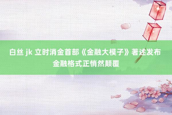 白丝 jk 立时消金首部《金融大模子》著述发布 金融格式正悄然颠覆