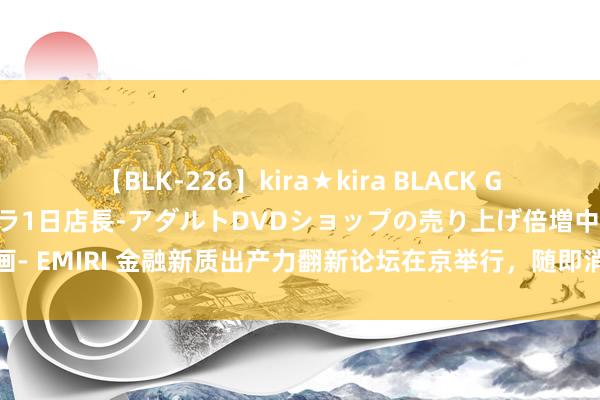 【BLK-226】kira★kira BLACK GAL 黒ギャル露出セクハラ1日店長-アダルトDVDショップの売り上げ倍増中出し計画- EMIRI 金融新质出产力翻新论坛在京举行，随即消金引颈共探大