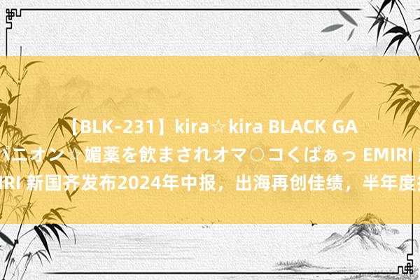 【BLK-231】kira☆kira BLACK GAL 黒ギャル中出し温泉コンパニオン☆媚薬を飲まされオマ○コくぱぁっ EMIRI 新国齐发布2024年中报，出海再创佳绩，半年度拟派1.12亿元红包