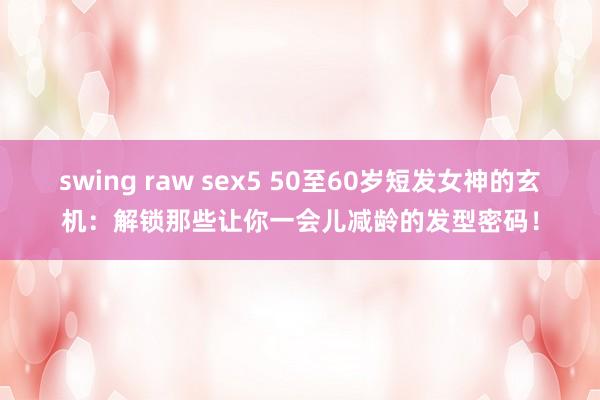 swing raw sex5 50至60岁短发女神的玄机：解锁那些让你一会儿减龄的发型密码！