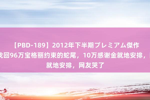 【PBD-189】2012年下半期プレミアム傑作選 富哥找回96万宝格丽约束的蛇尾，10万感谢金就地安排，网友哭了