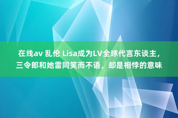 在线av 乱伦 Lisa成为LV全球代言东谈主，三令郎和她雷同笑而不语，却是相悖的意味