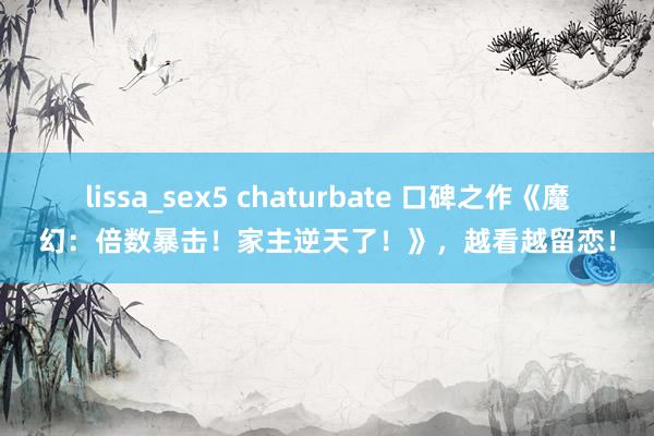 lissa_sex5 chaturbate 口碑之作《魔幻：倍数暴击！家主逆天了！》，越看越留恋！