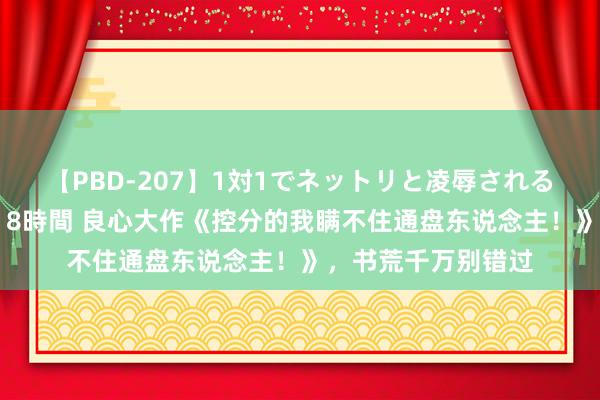 【PBD-207】1対1でネットリと凌辱されるプレミア女優たち 8時間 良心大作《控分的我瞒不住通盘东说念主！》，书荒千万别错过