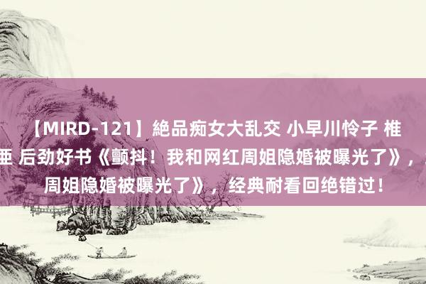 【MIRD-121】絶品痴女大乱交 小早川怜子 椎名ゆな ASUKA 乃亜 后劲好书《颤抖！我和网红周姐隐婚被曝光了》，经典耐看回绝错过！