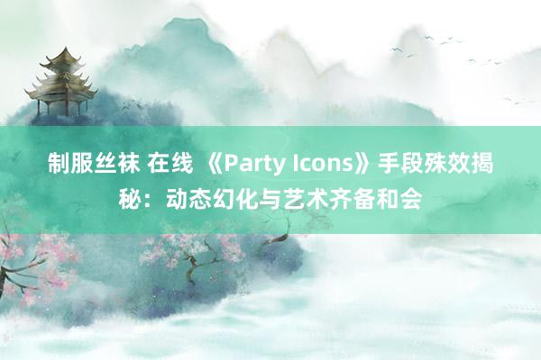 制服丝袜 在线 《Party Icons》手段殊效揭秘：动态幻化与艺术齐备和会