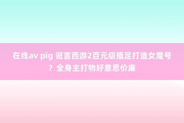 在线av pig 诳言西游2百元级插足打造女魔号？全身主打物好意思价廉